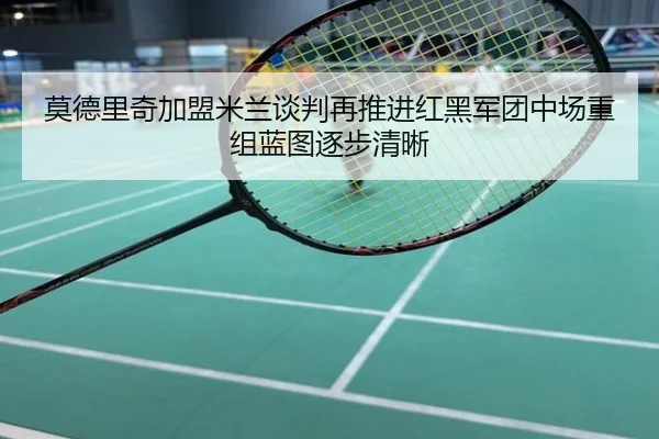 莫德里奇加盟米兰谈判再推进红黑军团中场重组蓝图逐步清晰
