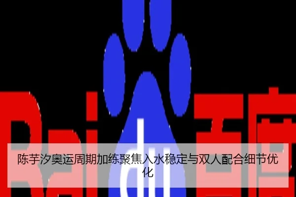 陈芋汐奥运周期加练聚焦入水稳定与双人配合细节优化