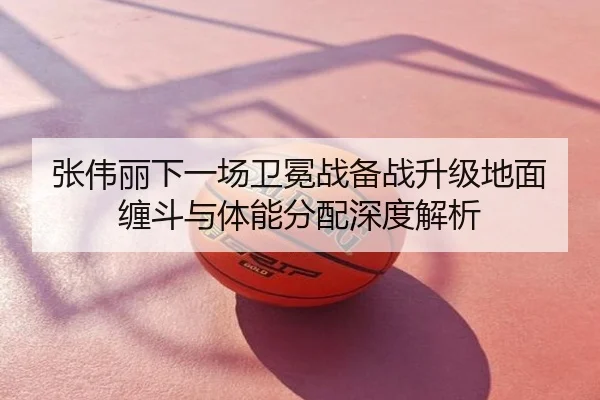 张伟丽下一场卫冕战备战升级地面缠斗与体能分配深度解析