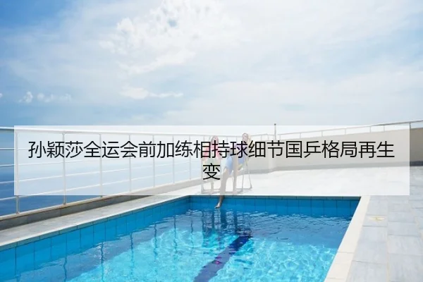 孙颖莎全运会前加练相持球细节国乒格局再生变