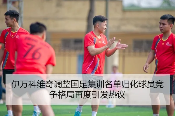 伊万科维奇调整国足集训名单归化球员竞争格局再度引发热议
