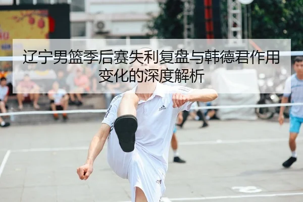 辽宁男篮季后赛失利复盘与韩德君作用变化的深度解析
