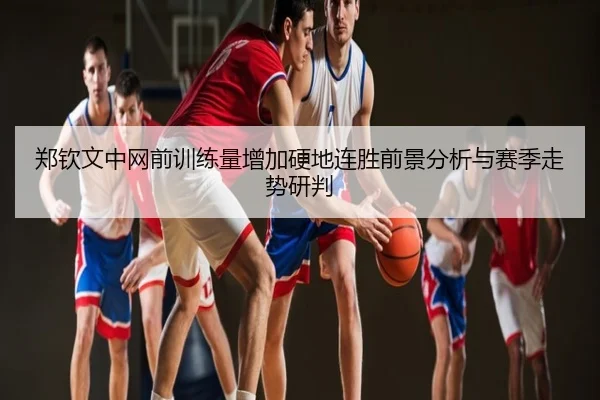 郑钦文中网前训练量增加硬地连胜前景分析与赛季走势研判